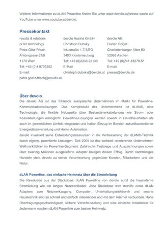 Weitere Informationen zu dLAN Powerline finden Sie unter www.devolo.at/presse sowie auf 
YouTube unter www.youtube.at/devolo. 
Pressekontakt 
results & relations 
pr for technology 
Petra Götz-Frisch 
Antonigasse 83/8 
1170 Wien 
Tel: +43 (0)1 8795252 
E-mail: 
petra.goetz-frisch@results.at 
devolo Austria GmbH 
Christoph Dubsky 
Inkustraße 1-7/3/EG 
3400 Klosterneuburg 
Tel: +43 (0)2243 22130 
E-Mail: 
christoph.dubsky@devolo.at 
devolo AG 
Florian Szigat 
Charlottenburger Allee 60 
52068 Aachen 
Tel: +49 (0)241-18279-51 
E-mail: 
presse@devolo.de 
Über 
devolo 
Die devolo AG ist das führende europäische Unternehmen im Markt für Powerline- 
Kommunikationslösungen. Das Kernprodukt des Unternehmens ist dLAN®, eine 
Technologie, die flexible Netzwerke über Bestandsverkabelungen wie Strom- oder 
Koaxialleitungen ermöglicht. Powerline-Lösungen werden sowohl in Privathaushalten als 
auch im gewerblichen Umfeld eingesetzt und halten Einzug im Bereich zukunftsorientierter 
Energiedatenverteilung und Home Automation. 
devolo investiert seine Entwicklungsressourcen in die Verbesserung der dLAN®-Technik 
durch eigene, patentierte Lösungen. Seit 2009 ist das weltweit operierende Unternehmen 
Weltmarktführer im Powerline-Segment. Zahlreiche Testsiege und Auszeichnungen sowie 
über zwanzig Millionen ausgelieferte Adapter belegen diesen Erfolg. Durch nachhaltiges 
Handeln steht devolo zu seiner Verantwortung gegenüber Kunden, Mitarbeitern und der 
Natur. 
dLAN Powerline, das einfache Heimnetz über die Stromleitung 
Die Revolution aus der Steckdose: dLAN Powerline von devolo nutzt die hausinterne 
Stromleitung wie ein langes Netzwerkkabel. Jede Steckdose wird mithilfe eines dLAN 
Adapters zum Netzwerkzugang. Computer, Unterhaltungselektronik und smarte 
Haustechnik sind so schnell und einfach miteinander und mit dem Internet verbunden. Hohe 
Übertragungsgeschwindigkeit, sichere Verschlüsselung und eine einfache Installation für 
Jedermann machen dLAN Powerline zum besten Heimnetz. 

