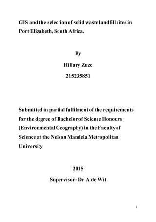 i
GIS and the selectionof solidwaste landfill sites in
Port Elizabeth, South Africa.
By
Hillary Zuze
215235851
Submitted in partial fulfilmentof the requirements
for the degree of Bachelorof Science Honours
(Environmental Geography) in the Facultyof
Science at the NelsonMandela Metropolitan
University
2015
Supervisor: Dr A de Wit
 