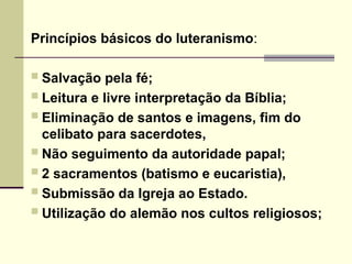 Princípios básicos do luteranismo:
 Salvação pela fé;
 Leitura e livre interpretação da Bíblia;
 Eliminação de santos e imagens, fim do
celibato para sacerdotes,
 Não seguimento da autoridade papal;
 2 sacramentos (batismo e eucaristia),
 Submissão da Igreja ao Estado.
 Utilização do alemão nos cultos religiosos;
 