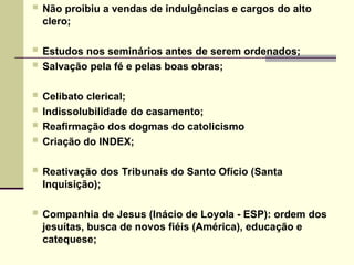  Não proibiu a vendas de indulgências e cargos do alto
clero;
 Estudos nos seminários antes de serem ordenados;
 Salvação pela fé e pelas boas obras;
 Celibato clerical;
 Indissolubilidade do casamento;
 Reafirmação dos dogmas do catolicismo
 Criação do INDEX;
 Reativação dos Tribunais do Santo Ofício (Santa
Inquisição);
 Companhia de Jesus (Inácio de Loyola - ESP): ordem dos
jesuítas, busca de novos fiéis (América), educação e
catequese;
 