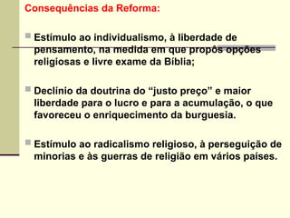 Consequências da Reforma:
 Estímulo ao individualismo, à liberdade de
pensamento, na medida em que propôs opções
religiosas e livre exame da Bíblia;
 Declínio da doutrina do “justo preço” e maior
liberdade para o lucro e para a acumulação, o que
favoreceu o enriquecimento da burguesia.
 Estímulo ao radicalismo religioso, à perseguição de
minorias e às guerras de religião em vários países.
 