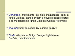  Definição: Movimento de fiéis insatisfeitos com a
Igreja Católica, dando origem a novas religiões cristãs
e as mudanças na Igreja Católica (Contra-Reforma);
 Quando: final do século XV e início do XVI;
 Onde: Alemanha, Suíça, França, Inglaterra e
Escócia, principalmente.
 