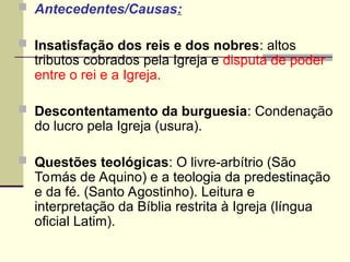  Antecedentes/Causas:
 Insatisfação dos reis e dos nobres: altos
tributos cobrados pela Igreja e disputa de poder
entre o rei e a Igreja.
 Descontentamento da burguesia: Condenação
do lucro pela Igreja (usura).
 Questões teológicas: O livre-arbítrio (São
Tomás de Aquino) e a teologia da predestinação
e da fé. (Santo Agostinho). Leitura e
interpretação da Bíblia restrita à Igreja (língua
oficial Latim).
 