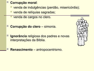  Corrupção moral:
 venda de indulgências (perdão, misericórdia);
 venda de relíquias sagradas;
 venda de cargos no clero.
 Corrupção do clero – simonia.
 Ignorância religiosa dos padres e novas
interpretações da Bíblia.
 Renascimento – antropocentrismo.
 