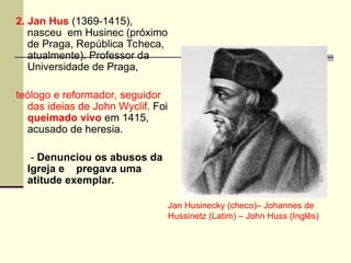 2. Jan Hus (1369-1415),
nasceu em Husinec (próximo
de Praga, República Tcheca,
atualmente). Professor da
Universidade de Praga,
teólogo e reformador, seguidor
das ideias de John Wyclif. Foi
queimado vivo em 1415,
acusado de heresia.
- Denunciou os abusos da
Igreja e pregava uma
atitude exemplar.
Jan Husinecky (checo)– Johannes de
Hussinetz (Latim) – John Huss (Inglês)
 