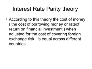 Interest Rate Parity theory  According to this theory the cost of money ( the cost of borrowing money or rateof return on financial investment ) when adjusted for the cost of covering foreign exchange risk , is equal across different countries .  
