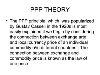 PPP THEORY The PPP principle, which  was popularized by Gustav Cassell in the 1920s is most easily explained if we begin by considering the connection between exchange arte and local currency price of an individual commodity o\in different countries . The connection between exchange and commodity price is known as the law of one price .  