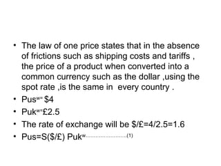 The law of one price states that in the absence of frictions such as shipping costs and tariffs , the price of a product when converted into a common currency such as the dollar ,using the spot rate ,is the same in  every country .  Pus w=  $4 Puk w= £2.5 The rate of exchange will be $/£=4/2.5=1.6 Pus=S($/£)  Puk w…………………….(1) 