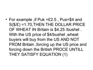 For example ,if Puk = £ 2.5 , Pus=$4 and  S($/£) =1.70,THEN THE DOLLAR PRICE OF WHEAT IN Britain is $4.25 /bushel . With the US price of $4/bushel ,wheat buyers will buy from the US AND NOT FROM Britain ,forcing up the US price and forcing down the British PROCE UNTILL THEY SATISFY EQUATION (1) 