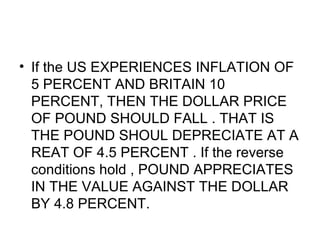 If the US EXPERIENCES INFLATION OF 5 PERCENT AND BRITAIN 10 PERCENT, THEN THE DOLLAR PRICE OF POUND SHOULD FALL . THAT IS THE POUND SHOUL DEPRECIATE AT A REAT OF 4.5 PERCENT . If the reverse conditions hold , POUND APPRECIATES IN THE VALUE AGAINST THE DOLLAR BY 4.8 PERCENT.  