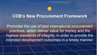 CDB’s New Procurement Framework
Promotes the use of best international procurement
practices, which deliver value for money and the
highest standards of integrity, in order to provide the
intended development outcomes in a timely manner.
“
 
