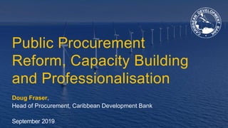 Public Procurement
Reform, Capacity Building
and Professionalisation
Doug Fraser,
Head of Procurement, Caribbean Development Bank
September 2019
 
