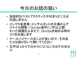 今日のお話の狙い
• 技術的なベストプラクティスやはまりどころは
お話しません
• インフラ系営業・コンサルタントの立場からア
ジャイル開発／DevOps案件に1年以上関
わった経験をふまえて、DevOpsを始める時の
コツをお話します
• ケースバイケースのことが多いので、そのあ
たりは割り引いて聞いてください
• 文字ばっかりで分かりにくいところはすみませ
ん
12
 