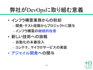 弊社がDevOpsに取り組む意義
• インフラ構築業務からの脱却
– 開発・テスト段階からプロジェクトに関与
– インフラ構築の継続的改善
• 新しい技術への挑戦
– 自動化の本番投入
– コンテナ、マイクロサービスの実装
• アジャイル開発への関与
13
 