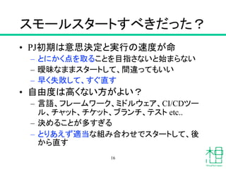スモールスタートすべきだった？
• PJ初期は意思決定と実行の速度が命
– とにかく点を取ることを目指さないと始まらない
– 曖昧なままスタートして、間違ってもいい
– 早く失敗して、すぐ直す
• 自由度は高くない方がよい？
– 言語、フレームワーク、ミドルウェア、CI/CDツー
ル、チャット、チケット、ブランチ、テスト etc..
– 決めることが多すぎる
– とりあえず適当な組み合わせでスタートして、後
から直す
16
 