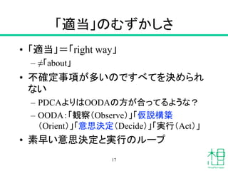 「適当」のむずかしさ
• 「適当」＝「right way」
– ≠「about」
• 不確定事項が多いのですべてを決められ
ない
– PDCAよりはOODAの方が合ってるような？
– OODA：「観察（Observe）」「仮説構築
（Orient）」「意思決定（Decide）」「実行（Act）」
• 素早い意思決定と実行のループ
17
 