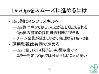 DevOpsをスムーズに進めるには
• Dev側にインフラスキルを
– Ops側にやって欲しいことが正しく伝えられる
– Ops側の提案の採用可否判断ができる
– チーム全員が望ましいが、無理なら1名〜2名
• 運用監視は共同で進める
– Ops 6割、Dev 4割ぐらいの関与度で？
– エラー判定はOpsでは分からないことが多い
20
 