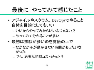 最後に：やってみて感じたこと
• アジャイルやスクラム、DevOpsでやること
自体を目的化してもいい
– いいからやってみたらいいんじゃない？
– やってみて分かることが多い
• 最初は無駄が多いのを覚悟の上で
– なかなか手が動かせない時間がもったいな
かった
– でも、必要な初期コストだった？
21
 