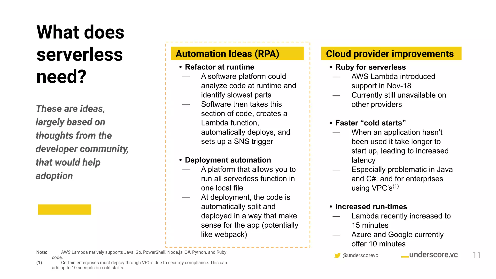 @underscorevc
What does
serverless
need?
11
These are ideas,
largely based on
thoughts from the
developer community,
that would help
adoption
Automation Ideas (RPA) Cloud provider improvements
• Ruby for serverless
— AWS Lambda introduced
support in Nov-18
— Currently still unavailable on
other providers
• Faster “cold starts”
— When an application hasn’t
been used it take longer to
start up, leading to increased
latency
— Especially problematic in Java
and C#, and for enterprises
using VPC’s(1)
• Increased run-times
— Lambda recently increased to
15 minutes
— Azure and Google currently
offer 10 minutes
Note: AWS Lambda natively supports Java, Go, PowerShell, Node.js, C#, Python, and Ruby
code.
(1) Certain enterprises must deploy through VPC’s due to security compliance. This can
add up to 10 seconds on cold starts.
• Refactor at runtime
— A software platform could
analyze code at runtime and
identify slowest parts
— Software then takes this
section of code, creates a
Lambda function,
automatically deploys, and
sets up a SNS trigger
• Deployment automation
— A platform that allows you to
run all serverless function in
one local file
— At deployment, the code is
automatically split and
deployed in a way that make
sense for the app (potentially
like webpack)
 