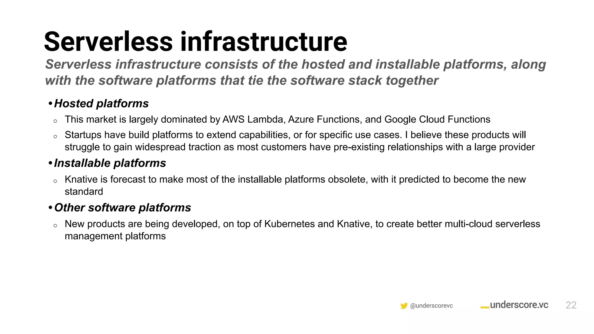 @underscorevc
Serverless infrastructure
22
Serverless infrastructure consists of the hosted and installable platforms, along
with the software platforms that tie the software stack together
• Hosted platforms
o This market is largely dominated by AWS Lambda, Azure Functions, and Google Cloud Functions
o Startups have build platforms to extend capabilities, or for specific use cases. I believe these products will
struggle to gain widespread traction as most customers have pre-existing relationships with a large provider
• Installable platforms
o Knative is forecast to make most of the installable platforms obsolete, with it predicted to become the new
standard
• Other software platforms
o New products are being developed, on top of Kubernetes and Knative, to create better multi-cloud serverless
management platforms
 