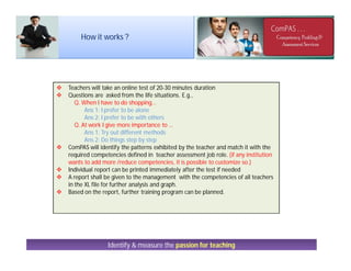 Identify & measure the passion for teaching
 Teachers will take an online test of 20-30 minutes duration
 Questions are asked from the life situations. E.g.,
Q. When I have to do shopping…
Ans 1: I prefer to be alone
Ans 2: I prefer to be with others
Q. At work I give more importance to …
Ans 1: Try out different methods
Ans 2: Do things step by step
 ComPAS will identify the patterns exhibited by the teacher and match it with the
required competencies defined in teacher assessment job role. (if any institution
wants to add more /reduce competencies, it is possible to customize so.)
 Individual report can be printed immediately after the test if needed
 A report shall be given to the management with the competencies of all teachers
in the XL file for further analysis and graph.
 Based on the report, further training program can be planned.
How it works ?
 
