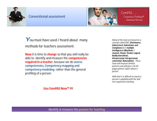 Conventional assessment
You must have used / heard about many
methods for teachers assessment.
Now it is time to change so that you will really be
able to identify and measure the competencies
required in a teacher, because we do assess
competencies, Competency mapping and
competency modeling rather than the general
profiling of a person.
Use ComPAS Now™ !!!
Identify & measure the passion for teaching
Many of the tools are based on a
concept called DISC (Dominance,
Inducement, Submission and
Compliance ) or multiple
intelligences (Rhythmic /
musical, Visual, Verbal, Logical,
Bodily kinesthetic,
Interpersonal, Intrapersonal,
existential, Naturalistic) . These
tools will measure limited
patterns and will give a 30-40
pages generic report about a
person.
With that it is difficult to match a
person’s capabilitywith the skill
sets required in teaching
 