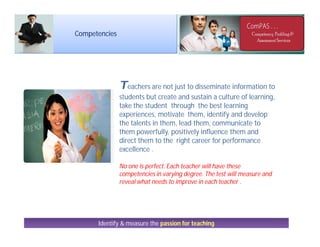 Teachers are not just to disseminate information to
students but create and sustain a culture of learning,
take the student through the best learning
experiences, motivate them, identify and develop
the talents in them, lead them, communicate to
them powerfully, positively influence them and
direct them to the right career for performance
excellence .
No one is perfect. Each teacher will have these
competencies in varying degree. The test will measure and
reveal what needs to improve in each teacher .
Identify & measure the passion for teaching
Competencies
 
