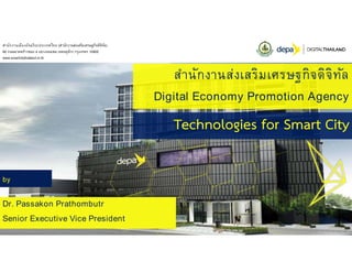 สํานักงานส่งเสริมเศรษฐกิจดิจิทัล
Digital Economy Promotion Agency
Technologies for Smart City
by
Dr. Passakon Prathombutr
Senior Executive Vice President
สํานักงานเมืองอัจฉริยะประเทศไทย (สํานักงานส่งเสริมเศรษฐกิจดิจิทัล)
80 ถนนลาดพร้าวซอย 4 แขวงจอมพล เขตจตุจักร กรุงเทพฯ 10900
www.smartcitythailand.or.th
 