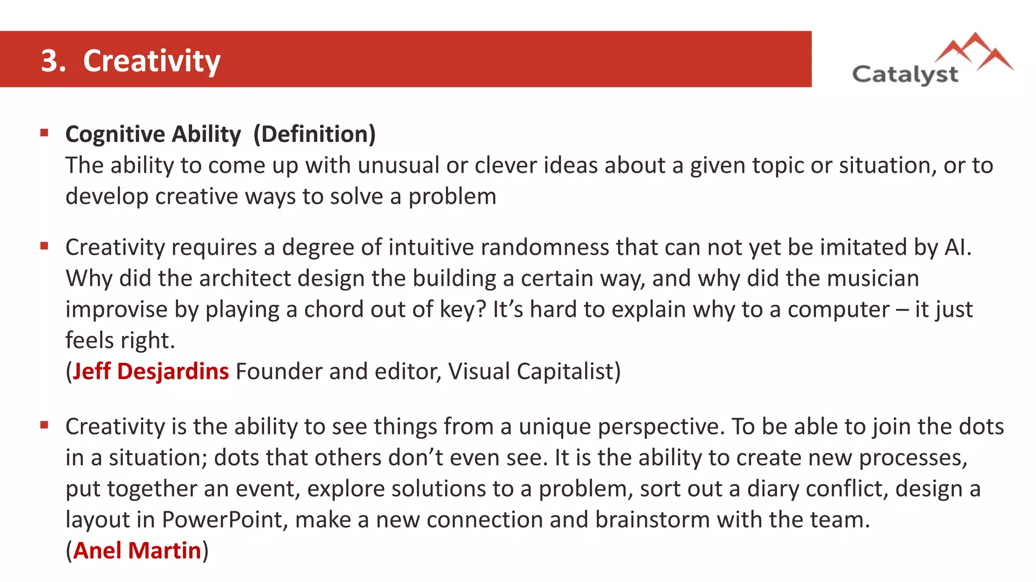 3. Creativity
 Cognitive Ability (Definition)
The ability to come up with unusual or clever ideas about a given topic or situation, or to
develop creative ways to solve a problem
 Creativity requires a degree of intuitive randomness that can not yet be imitated by AI.
Why did the architect design the building a certain way, and why did the musician
improvise by playing a chord out of key? It’s hard to explain why to a computer – it just
feels right.
(Jeff Desjardins Founder and editor, Visual Capitalist)
 Creativity is the ability to see things from a unique perspective. To be able to join the dots
in a situation; dots that others don’t even see. It is the ability to create new processes,
put together an event, explore solutions to a problem, sort out a diary conflict, design a
layout in PowerPoint, make a new connection and brainstorm with the team.
(Anel Martin)
 