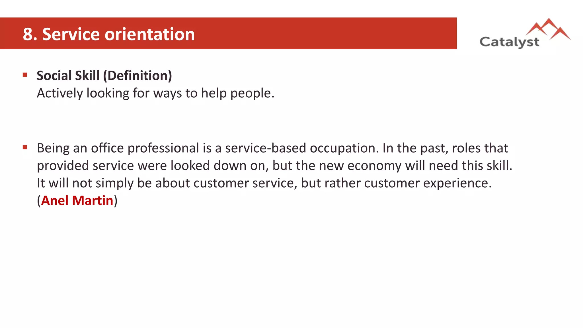 8. Service orientation
 Social Skill (Definition)
Actively looking for ways to help people.
 Being an office professional is a service-based occupation. In the past, roles that
provided service were looked down on, but the new economy will need this skill.
It will not simply be about customer service, but rather customer experience.
(Anel Martin)
 