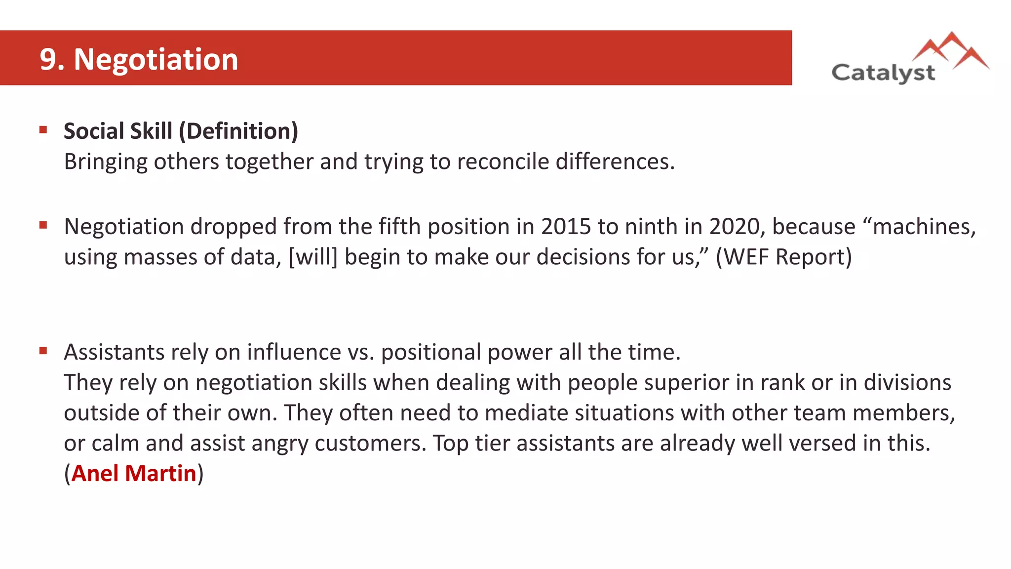 9. Negotiation
 Social Skill (Definition)
Bringing others together and trying to reconcile differences.
 Negotiation dropped from the fifth position in 2015 to ninth in 2020, because “machines,
using masses of data, [will] begin to make our decisions for us,” (WEF Report)
 Assistants rely on influence vs. positional power all the time.
They rely on negotiation skills when dealing with people superior in rank or in divisions
outside of their own. They often need to mediate situations with other team members,
or calm and assist angry customers. Top tier assistants are already well versed in this.
(Anel Martin)
 
