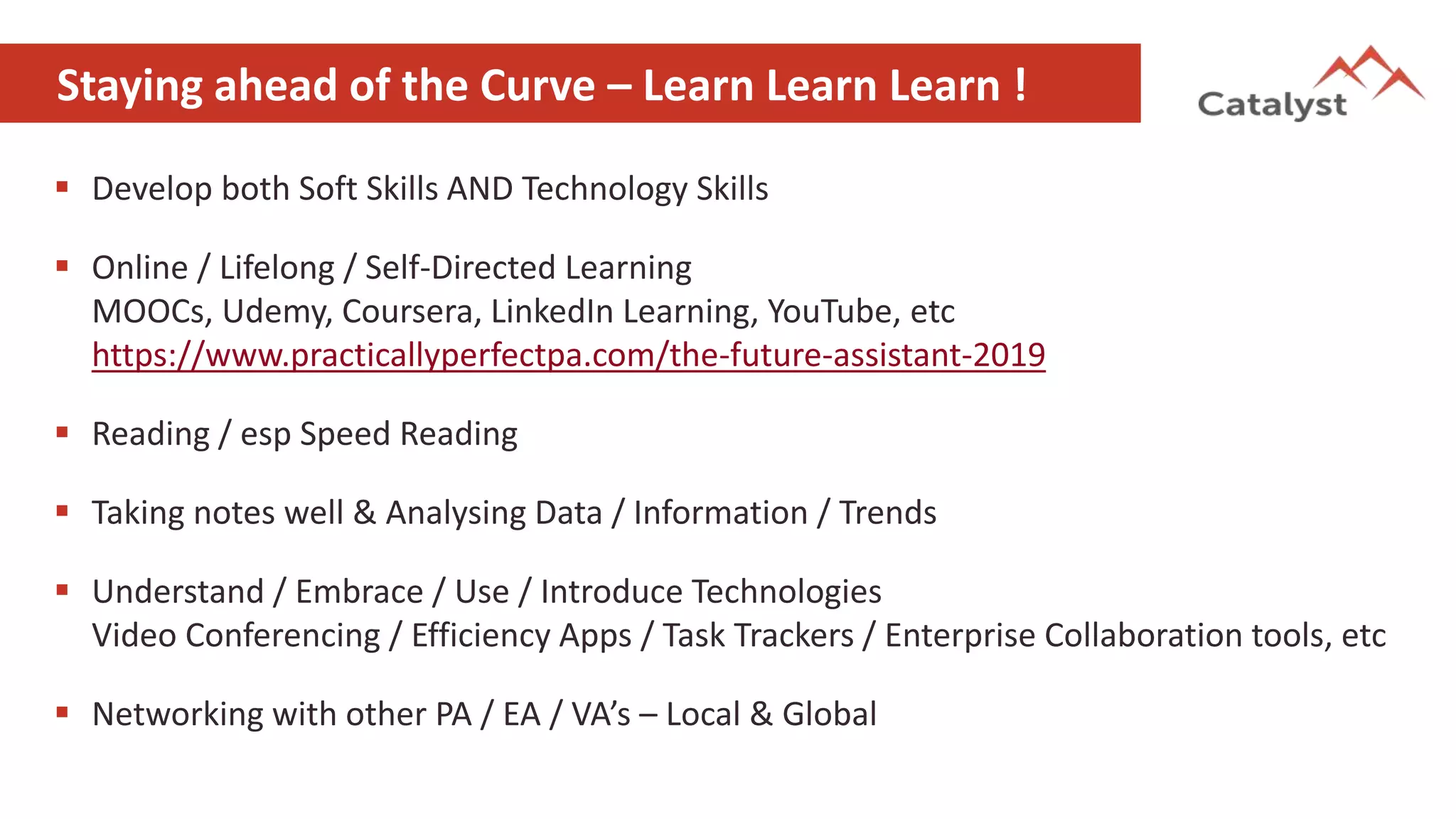 Staying ahead of the Curve – Learn Learn Learn !
 Develop both Soft Skills AND Technology Skills
 Online / Lifelong / Self-Directed Learning
MOOCs, Udemy, Coursera, LinkedIn Learning, YouTube, etc
https://www.practicallyperfectpa.com/the-future-assistant-2019
 Reading / esp Speed Reading
 Taking notes well & Analysing Data / Information / Trends
 Understand / Embrace / Use / Introduce Technologies
Video Conferencing / Efficiency Apps / Task Trackers / Enterprise Collaboration tools, etc
 Networking with other PA / EA / VA’s – Local & Global
 