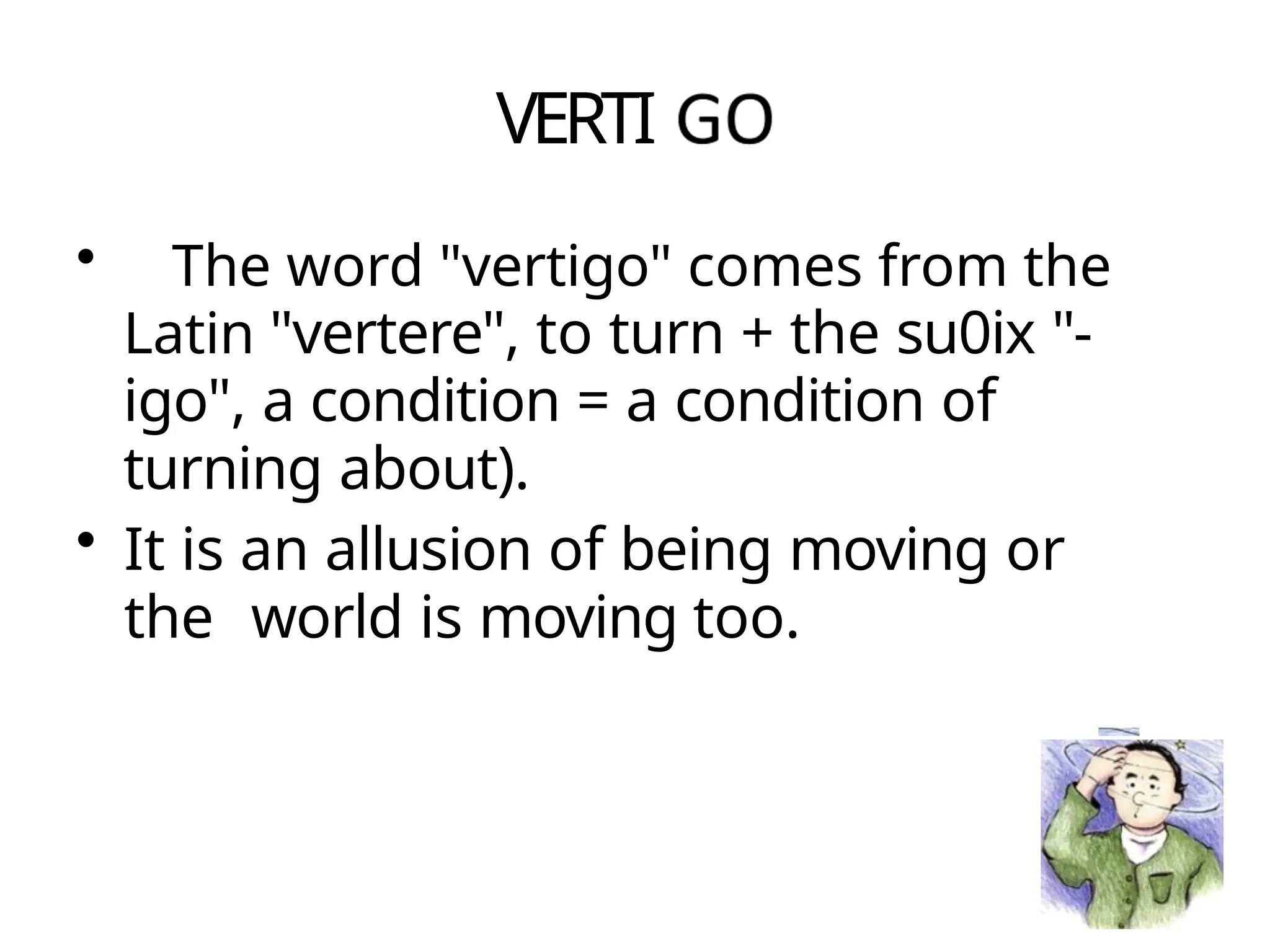 VERTI
• The word "vertigo" comes from the
Latin "vertere", to turn + the su0ix "-
igo", a condition = a condition of
turning about).
• It is an allusion of being moving or
the world is moving too.
 
