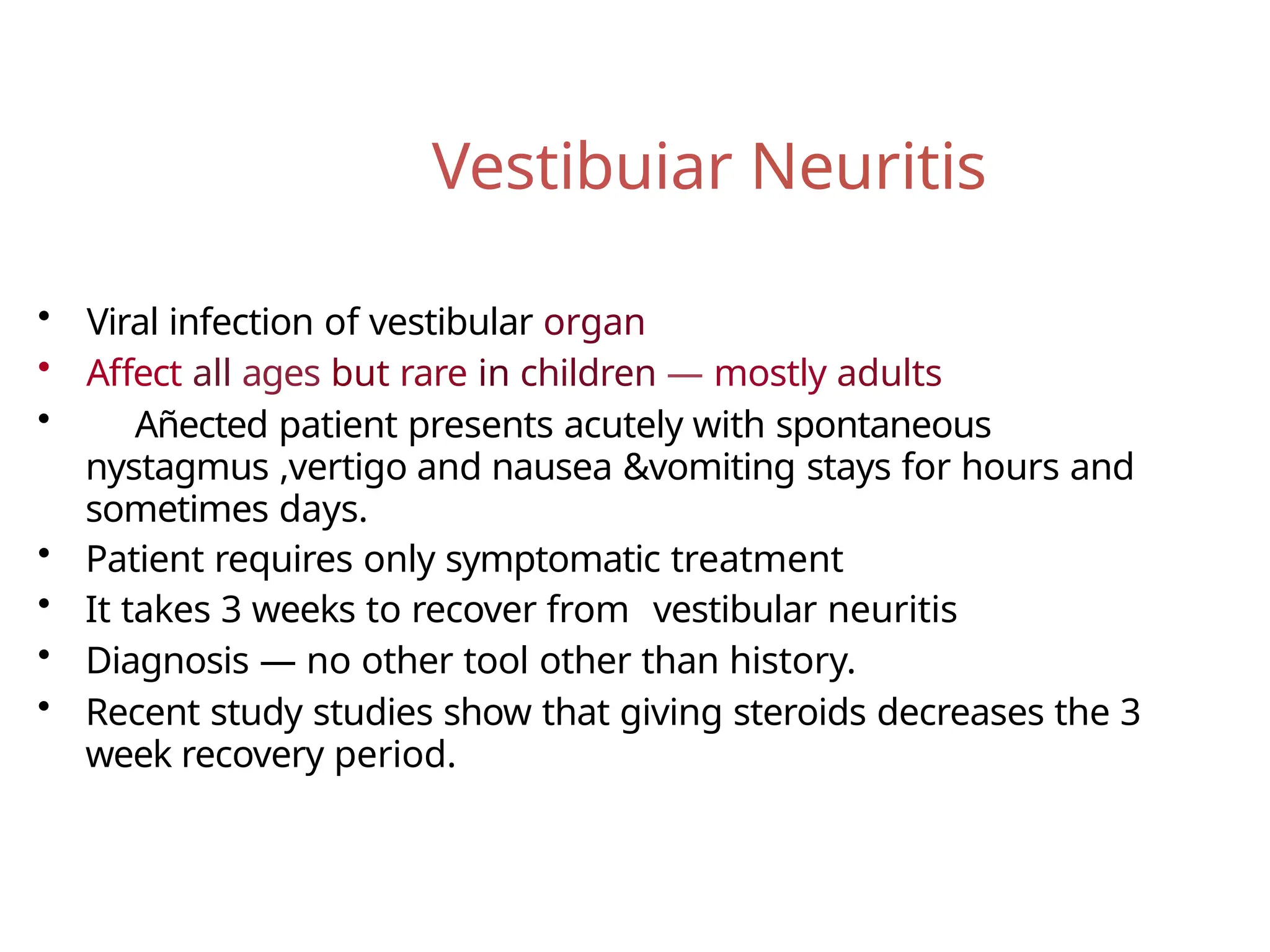 Vestibuiar Neuritis
• Viral infection of vestibular organ
• Affect all ages but rare in children — mostly adults
• Añected patient presents acutely with spontaneous
nystagmus ,vertigo and nausea &vomiting stays for hours and
sometimes days.
• Patient requires only symptomatic treatment
• It takes 3 weeks to recover from vestibular neuritis
• Diagnosis — no other tool other than history.
• Recent study studies show that giving steroids decreases the 3
week recovery period.
 