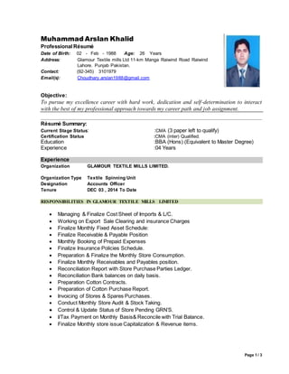 Page 1 / 3
Muhammad Arslan Khalid
Professional Résumé
Date of Birth: 02 - Feb - 1988 Age: 26 Years
Address: Glamour Textile mills Ltd 11-km Manga Raiwind Road Raiwind
Lahore. Punjab Pakistan.
Contact: (92-345) 3101979
Email(s): Choudhary.arslan1988@gmail.com
Objective:
To pursue my excellence career with hard work, dedication and self-determination to interact
with the best of my professional approach towards my career path and job assignment.
Résumé Summary:
Current Stage Status: :CMA (3 paper left to qualify)
Certification Status :CMA (inter) Qualified.
Education :BBA (Hons) (Equivalent to Master Degree)
Experience :04 Years
Experience
Organization
Organization Type
Designation
Tenure
GLAMOUR TEXTILE MILLS LIMITED.
Textile Spinning Unit
Accounts Officer
DEC 03 , 2014 To Date
RESPONSIBILITIES IN GLAMOUR TEXTILE MILLS LIMITED
 Managing & Finalize Cost Sheet of Imports & L/C.
 Working on Export Sale Clearing and insurance Charges
 Finalize Monthly Fixed Asset Schedule:
 Finalize Receivable & Payable Position
 Monthly Booking of Prepaid Expenses
 Finalize Insurance Policies Schedule.
 Preparation & Finalize the Monthly Store Consumption.
 Finalize Monthly Receivables and Payables position.
 Reconciliation Report with Store Purchase Parties Ledger.
 Reconciliation Bank balances on daily basis.
 Preparation Cotton Contracts.
 Preparation of Cotton Purchase Report.
 Invoicing of Stores & Spares Purchases.
 Conduct Monthly Store Audit & Stock Taking.
 Control & Update Status of Store Pending GRN’S..
 I/Tax Payment on Monthly Basis& Reconcile with Trial Balance.
 Finalize Monthly store issue Capitalization & Revenue items.
 