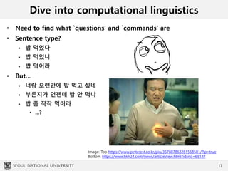 Dive into computational linguistics
• Need to find what `questions’ and `commands’ are
• Sentence type?
 밥 먹었다
 밥 먹었니
 밥 먹어라
• But...
 너랑 오랜만에 밥 먹고 싶네
 부른지가 언젠데 밥 안 먹냐
 밥 좀 작작 먹어라
• ...?
17
Image: Top https://www.pinterest.co.kr/pin/367887863281568581/?lp=true
Bottom https://www.hkn24.com/news/articleView.html?idxno=69187
 