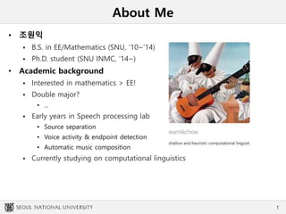 About Me
• 조원익
 B.S. in EE/Mathematics (SNU, ’10~’14)
 Ph.D. student (SNU INMC, ‘14~)
• Academic background
 Interested in mathematics > EE!
 Double major?
• ...
 Early years in Speech processing lab
• Source separation
• Voice activity & endpoint detection
• Automatic music composition
 Currently studying on computational linguistics
1
 