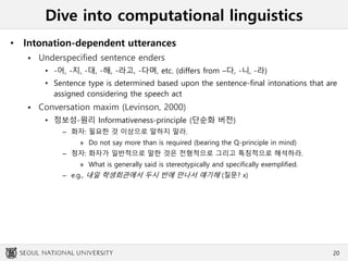 Dive into computational linguistics
• Intonation-dependent utterances
 Underspecified sentence enders
• -어, -지, -대, -해, -라고, -다며, etc. (differs from –다, -니, -라)
• Sentence type is determined based upon the sentence-final intonations that are
assigned considering the speech act
 Conversation maxim (Levinson, 2000)
• 정보성-원리 Informativeness-principle (단순화 버전)
– 화자: 필요한 것 이상으로 말하지 말라.
» Do not say more than is required (bearing the Q-principle in mind)
– 청자: 화자가 일반적으로 말한 것은 전형적으로 그리고 특칭적으로 해석하라.
» What is generally said is stereotypically and specifically exemplified.
– e.g., 내일 학생회관에서 두시 반에 만나서 얘기해 (질문? x)
20
 