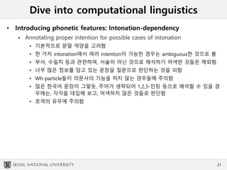 Dive into computational linguistics
• Introducing phonetic features: Intonation-dependency
 Annotating proper intention for possible cases of intonation
• 기본적으로 문말 억양을 고려함
• 한 가지 intonation에서 여러 intention이 가능한 경우는 ambiguous한 것으로 봄
• 부사, 수일치 등과 관련하여, 서술이 아닌 것으로 해석하기 어색한 것들은 제외함.
• 너무 많은 정보를 담고 있는 문장을 질문으로 판단하는 것을 피함
• Wh-particle들이 의문사의 기능을 하지 않는 경우들에 주의함
• 많은 한국어 문장이 그렇듯, 주어가 생략되어 1,2,3-인칭 등으로 해석할 수 있을 경
우에는, 각각을 대입해 보고, 어색하지 않은 것들로 판단함
• 호격의 유무에 주의함
21
 