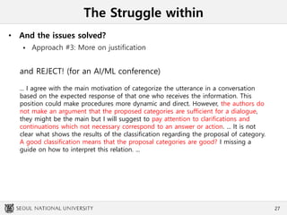 The Struggle within
• And the issues solved?
 Approach #3: More on justification
27
and REJECT! (for an AI/ML conference)
... I agree with the main motivation of categorize the utterance in a conversation
based on the expected response of that one who receives the information. This
position could make procedures more dynamic and direct. However, the authors do
not make an argument that the proposed categories are sufficient for a dialogue,
they might be the main but I will suggest to pay attention to clarifications and
continuations which not necessary correspond to an answer or action. ... It is not
clear what shows the results of the classification regarding the proposal of category.
A good classification means that the proposal categories are good? I missing a
guide on how to interpret this relation. ...
 
