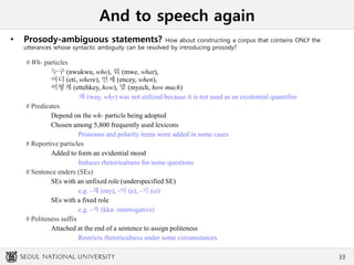 And to speech again
• Prosody-ambiguous statements? How about constructing a corpus that contains ONLY the
utterances whose syntactic ambiguity can be resolved by introducing prosody?
# Wh- particles
누구 (nwukwu, who), 뭐 (mwe, what),
어디 (eti, where), 언제 (encey, when),
어떻게 (ettehkey, how), 몇 (myech, how much)
왜 (way, why) was not utilized because it is not used as an existential quantifier
# Predicates
Depend on the wh- particle being adopted
Chosen among 5,800 frequently used lexicons
Pronouns and polarity items were added in some cases
# Reportive particles
Added to form an evidential mood
Induces rhetoricalness for some questions
# Sentence enders (SEs)
SEs with an unfixed role (underspecified SE)
e.g. -래 (ray), -어 (e), -지 (ci)
SEs with a fixed role
e.g. -까 (kka: interrogative)
# Politeness suffix
Attached at the end of a sentence to assign politeness
Restricts rhetoricalness under some circumstances
33
 