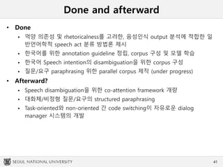 Done and afterward
• Done
 억양 의존성 및 rhetoricalness를 고려한, 음성인식 output 분석에 적합한 일
반언어학적 speech act 분류 방법론 제시
 한국어를 위한 annotation guideline 정립, corpus 구성 및 모델 학습
 한국어 Speech intention의 disambiguation을 위한 corpus 구성
 질문/요구 paraphrasing 위한 parallel corpus 제작 (under progress)
• Afterward?
 Speech disambiguation을 위한 co-attention framework 개량
 대화체/비정형 질문/요구의 structured paraphrasing
 Task-oriented와 non-oriented 간 code switching이 자유로운 dialog
manager 시스템의 개발
41
 