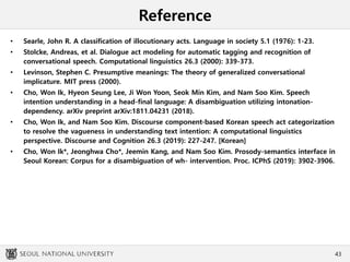 Reference
• Searle, John R. A classification of illocutionary acts. Language in society 5.1 (1976): 1-23.
• Stolcke, Andreas, et al. Dialogue act modeling for automatic tagging and recognition of
conversational speech. Computational linguistics 26.3 (2000): 339-373.
• Levinson, Stephen C. Presumptive meanings: The theory of generalized conversational
implicature. MIT press (2000).
• Cho, Won Ik, Hyeon Seung Lee, Ji Won Yoon, Seok Min Kim, and Nam Soo Kim. Speech
intention understanding in a head-final language: A disambiguation utilizing intonation-
dependency. arXiv preprint arXiv:1811.04231 (2018).
• Cho, Won Ik, and Nam Soo Kim. Discourse component-based Korean speech act categorization
to resolve the vagueness in understanding text intention: A computational linguistics
perspective. Discourse and Cognition 26.3 (2019): 227-247. [Korean]
• Cho, Won Ik*, Jeonghwa Cho*, Jeemin Kang, and Nam Soo Kim. Prosody-semantics interface in
Seoul Korean: Corpus for a disambiguation of wh- intervention. Proc. ICPhS (2019): 3902-3906.
43
 