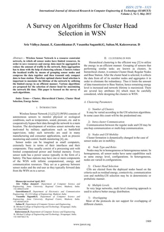 ISSN: 2278 – 1323
International Journal of Advanced Research in Computer Engineering & Technology (IJARCET)
Volume 2, No 5, May 2013
1909
www.ijarcet.org

Abstract— Wireless Sensor Network is a resource constraint
network, in which all sensor nodes have limited resources. In
order to save resources and energy data must be aggregated to
reduce the amount of traffic in the network. Data aggregation
has to done with the help of clustering scheme. Clusters reduce
the localized traffic by means of grouping sensor nodes and
compress the data together and then transmit only compact
data to base station. Therefore optimal cluster head selection is
important to maximize the lifetime of the network by utilizing
the limited energy in an efficient manner. Various algorithms
are proposed for the selection of cluster head for maximizing
the network life time. This paper is focused on the survey of
such algorithms.
Index Terms— Cluster, Hierarchical Cluster, Cluster Head
Selection, Energy factor.
I. INTRODUCTION
Wireless Sensor Network [1],[2],[3] (WSN) consists of
autonomous sensors to monitor physical or ecological
conditions, such as temperature, sound, pressure, etc. and to
cooperatively bypass their data through the network to a main
location. The development of wireless sensor networks was
motivated by military applications such as battlefield
supervision; today such networks are used in many
manufacturing and consumer applications, such as process
monitoring and control, health monitoring [4], etc.
Sensor nodes can be imagined as small computers,
extremely basic in terms of their interfaces and their
components. They usually consist of a processing unit with
limited computational power and limited memory. Every
sensor node has a power source typically in the form of a
battery. The base stations may have one or more components
of the WSN with infinite computational, energy and
communication resources. They act as a gateway between
sensor nodes and the end user as they typically forward data
from the WSN on to a server.
Manuscript received April, 2013.
Srie Vidhya Janani.E, Department of Computer Science and
Engineering, Anna University, Regional Centre, Madurai, India.
+91-9894351450
Ganeshkumar.P, Department of Electronics and Communication
Engineering, K.L.N.College of Engineering, Madurai, India
Vasantha Suganthi.G, Department of Computer Science and
Engineering, Anna University, Regional Centre, Madurai, India.
+91-8056814929
Sultan.M, Department of Computer Science and Engineering,
St. Michael College of Engineering and Technology, Sivagangai, India,
+91-9944394001,
Kaleeswaran.D, Department of Computer Science and Engineering,
St. Michael College of Engineering and Technology, Sivagangai, India,
+91-9487682176,
II. CLUSTERING IN WSN
Hierarchical clustering is the efficient way [5] to utilize
the energy in an efficient manner. Grouping of sensors that
performing similar tasks are known as clusters. In
hierarchical cluster, it contains Cluster Head, Regular Nodes
and Base Station. After the cluster head is selected, it collects
the data from all of its member nodes and aggregates it in
order to eliminate the redundancy. Thus it limits the amount
of data transmission to Base Station, hence remaining energy
level is increased and network lifetime is maximized. There
are several key attributes [6] which must be carefully
considered, while designing the clusters in WSN:
A. Clustering Parameters
1) Number of Clusters
It may be varied according to the CH selection algorithms.
In some cases this count will be the predestined one.
2) Intra-cluster Communication
Communication between the regular node and CH may be
one-hop communication or multi-hop communication.
3) Nodes and CH Mobility
Cluster formation is dynamically changed in the case of
sensor nodes are in mobility.
4) Node Type and Roles
Nodes may be in homogeneous or heterogeneous nature. In
homogeneous, all sensor nodes have same capabilities such
as same energy level, configurations. In heterogeneous,
nodes are varied in configurations.
5) Cluster Head Selection
CHs are elected from the deployed nodes based on the
criteria such as residual energy, connectivity, communication
cost and mobility.CH selection may be in deterministic or
probalistic manner.
6) Multiple Levels
In very large networks, multi level clustering approach is
used to achieve better energy distribution.
7) Overlapping
Most of the protocols do not support for overlapping of
different clusters.
A Survey on Algorithms for Cluster Head
Selection in WSN
Srie Vidhya Janani. E, Ganeshkumar.P, Vasantha Suganthi.G, Sultan.M, Kaleeswaran. D
 