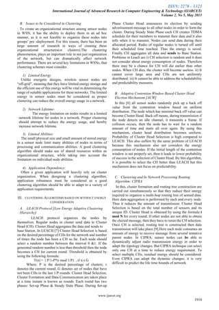 ISSN: 2278 – 1323
International Journal of Advanced Research in Computer Engineering & Technology (IJARCET)
Volume 2, No 5, May 2013
www.ijarcet.org
1910
B. Issues to be Considered in Clustering
To create an organizational structure among sensor nodes
in WSN, it has the ability to deploy them in an ad hoc
manner, as it is not feasible to organize these nodes into
groups‘ pre -deployment. For this reason, there has been an
large amount of research in ways of creating these
organizational structures(or clusters).The clustering
phenomenon, plays an important role in not just organization
of the network, but can dramatically affect network
performance. There are several key limitations in WSNs, that
clustering schemes must consider.
1) Limited Energy
Unlike energetic designs, wireless sensor nodes are
―off-grid‖, meaning that they have limited energy storage and
the efficient use of this energy will be vital in determining the
range of suitable applications for these networks. The limited
energy in sensor nodes must be considered as proper
clustering can reduce the overall energy usage in a network.
2) Network Lifetime:
The energy limitation on nodes results in a limited
network lifetime for nodes in a network. Proper clustering
should attempt to reduce the energy usage, and hereby
increase network lifetime.
3) Limited Abilities:
The small physical size and small amount of stored energy
in a sensor node limit many abilities of nodes in terms of
processing and communication abilities. A good clustering
algorithm should make use of shared resources within an
organizational structure, while taking into account the
limitation on individual node abilities.
4) Application Dependency:
Often a given application will heavily rely on cluster
organization. When designing a clustering algorithm,
application robustness must be considered as a good
clustering algorithm should be able to adapt to a variety of
application requirements.
III. CLUSTERING ALGORITHMS BASED ON WITHOUT ENERGY
CONSIDERATION
A. LEACH Protocol [Low Energy Adaptive Clustering
Hierarchy]
LEACH protocol organizes the nodes by
themselves. Regular nodes in cluster send data to Cluster
Head (CH). Cluster Head aggregates the data and sends to
base Station. In LEACH [7] Cluster Head Selection is based
on the desired percentage of CHs for the network and number
of times the node has been a CH so far. Each node should
select a random number between the interval 0 &1. If the
generated random number is less than threshold then the node
becomes a CH for current round. Threshold is obtained by
using the following formula:
T(n) = { P/1-P*(r mod 1/P) , if n ε G
Where, P is the desired percentage of clusters; r
denotes the current round; G denotes set of nodes that have
not been CHs in the last 1/P rounds. Cluster Head Selection,
Cluster Formation and Data Communication are taken place
at a time instant is known as rounds. Each round has two
phases: Set-up Phase & Steady State Phase. During Set-up
Phase Cluster Head announces its election by sending
advertisement message to all other nodes in order to form the
cluster. During Steady State Phase each CH creates TDMA
schedule for their members to transmit their data and it also
tells when it to transmit. Nodes can send data during their
allocated period. Radio of regular nodes is turned off until
their scheduled time reached. Thus the energy is saved.
Finally CH aggregates all data and sends to Base Station.
Problems in Leach are i) CH selection is random and it does
not consider about energy consumption of nodes. Therefore
there may be a chance for CH will die earlier than other
nodes. When CH dies, the cluster will become useless. ii) It
cannot cover large area and CHs are not uniformly
distributed. iii) It cannot be able to address the schedulability
and predictability measures.
B. Adaptive Contention Window Based Cluster Head
Election Mechanism [ACW]
In this [8] all sensor nodes randomly pick up a back off
value from the contention window based on uniform
distribution. The node which has minimal back off value can
become Cluster Head. Back off means, during transmission if
the node detects an idle channel, it transmits a frame. If
collision occurs, then the node has to wait for a random
amount of time and starts all over again. By using this
mechanism, cluster head distribution becomes uniform.
Probability of Cluster Head Selection is high compared to
LEACH. This also suffers by the same problem of LEACH
because this mechanism also not considers the energy
consumption of nodes. If the initial length of the contention
window is not properly set, then it leads to lower probability
of success in the selection of Cluster Head. By this algorithm,
it is possible to select the CH better than LEACH but this
mechanism does not focus on predictability.
C. Clustering and In Network Processing Routing
Algorithm: CIPRA
In this, cluster formation and routing tree construction are
carried out simultaneously so that they reduce their energy
required to organize a multi-hop routing tree of sensed data.
Here data aggregation is performed by each and every node.
Thus it reduces the amount of transmission. Cluster Head
Selection is based on the total number of sensors and its
unique ID. Cluster Head is obtained by using the formula i
mod N for every round. If other nodes are not able to obtain
the elected message, then they have to rerun the CH selection.
Once CH is selected, routing tree is constructed then data
transmission will take place [9].Here each node consumes an
amount of energy to receive message from several tentative
parent nodes. In CIPRA, sensor nodes can be able to
dynamically adjust radio transmission energy in order to
adapt the topology changes. But CIPRA technique can select
only one CH at a time to reduce energy requirement. To
select multiple CHs, residual energy should be considered.
Even CIPRA can adopt the dynamic changes; it is very
difficult to predict the life time bounds of network.
 
