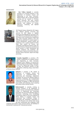 ISSN: 2278 – 1323
International Journal of Advanced Research in Computer Engineering & Technology (IJARCET)
Volume 2, No 5, May 2013
1913
www.ijarcet.org
BIOGRAPHY
Srie Vidhya Janani.E is currently
working as an Assistant Professor, in the
department of Computer Science and
Engineering at the Anna University,
Madurai Region. She is a Research Scholar
carrying out her research in Wireless
Sensor Networks. Her main research
interests lie in the area of wireless sensor
networks with emphasis on Energy
Efficiency, Clustering, and Optimal
Scheduling.
Dr.P.Ganesh Kumar obtained his B.E degree
from Madurai Kamaraj University and
received his M.E degree in Applied
Electronics from Bharathiyar University in the
year 2000.Also he obtained his Ph.D degree in
Information and Communication Engineering
from Anna University chennai in the year
2009.He has published 53 research papers in
reputed International, national journal and
conferences. He is a grant recipient of Tamil
Nadu State council for Science and
Technology and Motorola Scholar award. He
has been invited as Chairpersons and delivered
special lectures in many international and
national conference and workshops. His
current areas of interest are Wireless networks,
Wireless Sensor Networks, Signal and Image
processing.
Vasantha Suganthi.G is currently a PG
scholar in Department of Computer Science
and Engineering at Anna University
Regional Centre, Madurai. Se received her
Bachelor Degree in Information Technology
from P.S.R. Engineering College, Sivakasi,
in 2004. Her Research interests on data
aggregation, enhancing energy conservation
in Wireless Sensor Network.
Sultan.M is currently a PG scholar in
Department of Computer Science and
Engineering at St.Michael.College of
Engineering and Technology, Kalayarkoil,
Sivagangai. He received his Bachelor Degree in
Information Technology and Communication
Engineering from K.L.N.College of Information
Technology, Sivagangai, in 2009. His Research
areas include, grid computing, cloud computing
and wireless sensor network security.
Kaleeswaran.D is currently working as
Assistant Professor in the Department of
Computer Science and Engineering, St.Michael
College of Engineering and Technology,
Kalayarkoil. He received his Bachelor degree in
Information Technology from Sowdambiga
Engineering College in 2010 and completed his
Master Degree in Computer Science and
Engineering from St.Michael College of
Engineering and Technology, Kalayarkoil in
2012. His Research areas include data mining
and data warehousing, grid computing, cloud
computing and wireless sensor network security. He Published 21
international Conferences & 5 International journals
 