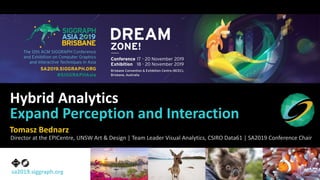 sa2019.siggraph.org
Hybrid Analytics
Expand Perception and Interaction
Tomasz Bednarz
Director at the EPICentre, UNSW Art & Design | Team Leader Visual Analytics, CSIRO Data61 | SA2019 Conference Chair
 