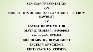 SEMINAR PRESENTATION
ON
PRODUCTION OF BIODIESELAND BIOFUELS FROM
SAWDUST
BY
FAYOSE IDOWU VICTOR
MATRIC NUMBER: 1909001098
Course code: BCH404
BIOCHEMISTRY DEPARTMENT
FACULTY OF SCIENCE
EKITI STATE UNIVERSITY
 