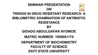 SEMINAR PRESENTATION
ON
TRENDS IN DRUG RESISTANT RESEARCH: A
BIBLOMETRIC EXAMINATION OF ANTIBIOTIC
RESISTANCE
BY
GIDADO ABDULGAFAR AYOMIDE
MATRIC NUMBER: 1909001179
DEPARTMENT OF BIOCHEMISTRY
FACULTY OF SCIENCE
EKITI STATE UNIVERSITY
 
