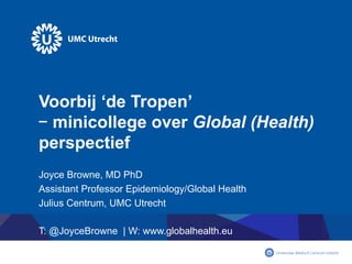 Voorbij ‘de Tropen’
– minicollege over Global (Health)
perspectief
Joyce Browne, MD PhD
Assistant Professor Epidemiology/Global Health
Julius Centrum, UMC Utrecht
T: @JoyceBrowne | W: www.globalhealth.eu
 